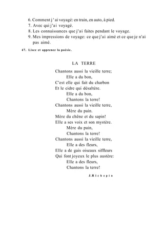 6. Comment j ' ai voyagé: en train, en auto, à pied.
7. Avec qui j'ai voyagé.
8. Les connaissances que j'ai faites pendant le voyage.
9. Mes impressions de voyage: ce que j'ai aimé et ce que je n'ai
pas aimé.
47. Lisez et apprenez la poésie.
LA TERRE
Chantons aussi la vieille terre;
Elle a du bon,
C'est elle qui fait du charbon
Et le cidre qui désaltère.
Elle a du bon,
Chantons la terre!
Chantons aussi la vieille terre,
Mère du pain.
Mère du chêne et du sapin!
Elle a ses voix et son mystère.
Mère du pain,
Chantons la terre!
Chantons aussi la vieille terre,
Elle a des fleurs,
Elle a de gais oiseaux siffleurs
Qui font joyeux le plus austère:
Elle a des fleurs,
Chantons la terre!
J.R i с h e p i n
 