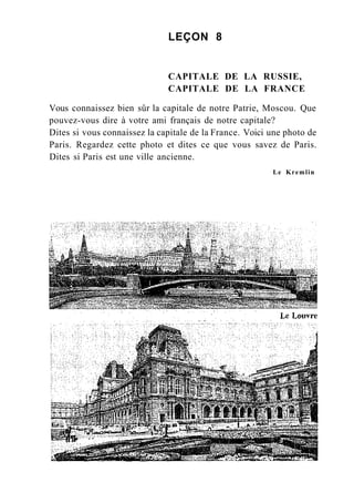 LEÇON 8
CAPITALE DE LA RUSSIE,
CAPITALE DE LA FRANCE
Vous connaissez bien sûr la capitale de notre Patrie, Moscou. Que
pouvez-vous dire à votre ami français de notre capitale?
Dites si vous connaissez la capitale de la France. Voici une photo de
Paris. Regardez cette photo et dites ce que vous savez de Paris.
Dites si Paris est une ville ancienne.
Le Kremlin
 
