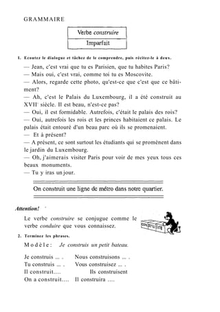 GRAMMAIRE
1. Ecoutez le dialogue et tâchez de le comprendre, puis récitez-le à deux.
— Jean, c'est vrai que tu es Parisien, que tu habites Paris?
— Mais oui, c'est vrai, comme toi tu es Moscovite.
— Alors, regarde cette photo, qu'est-ce que c'est que ce bâti-
ment?
— Ah, c'est le Palais du Luxembourg, il a été construit au
XVIIe
siècle. Il est beau, n'est-ce pas?
— Oui, il est formidable. Autrefois, c'était le palais des rois?
— Oui, autrefois les rois et les princes habitaient ce palais. Le
palais était entouré d'un beau parc où ils se promenaient.
— Et à présent?
— A présent, ce sont surtout les étudiants qui se promènent dans
le jardin du Luxembourg.
— Oh, j'aimerais visiter Paris pour voir de mes yeux tous ces
beaux monuments.
— Tu y iras un jour.
Attention! v
Le verbe construire se conjugue comme le
verbe conduire que vous connaissez.
2. Terminez les phrases.
M o d è l e : Je construis un petit bateau.
Je construis ... . Nous construisons ... .
Tu construis ... . Vous construisez ... .
Il construit.... Ils construisent
On a construit.... Il construira ....
 
