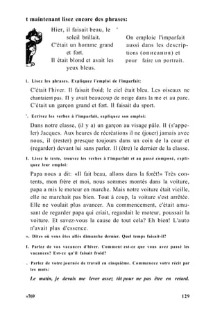 t maintenant lisez encore des phrases:
Hier, il faisait beau, le '
soleil brillait.
C'était un homme grand
et fort.
Il était blond et avait les
yeux bleus.
On emploie l'imparfait
aussi dans les descrip-
tions (описания) et
pour faire un portrait.
i. Lisez les phrases. Expliquez l'emploi de l'imparfait:
C'était l'hiver. Il faisait froid; le ciel était bleu. Les oiseaux ne
chantaient pas. П y avait beaucoup de neige dans la me et au parc.
'. Ecrivez les verbes à l'imparfait, expliquez son emploi:
Dans notre classe, (il y a) un garçon au visage pâle. Il (s'appe-
ler) Jacques. Aux heures de récréations il ne (jouer) jamais avec
nous, il (rester) presque toujours dans un coin de la cour et
(regarder) devant lui sans parler. Il (être) le dernier de la classe.
I. Lisez le texte, trouvez les verbes à l'imparfait et au passé composé, expli-
quez leur emploi:
Papa nous a dit: «Il fait beau, allons dans la forêt!» Très con-
tents, mon frère et moi, nous sommes montés dans la voiture,
papa a mis le moteur en marche. Mais notre voiture était vieille,
elle ne marchait pas bien. Tout à coup, la voiture s'est arrêtée.
Elle ne voulait plus avancer. Au commencement, c'était amu-
sant de regarder papa qui criait, regardait le moteur, poussait la
voiture. Et savez-vous la cause de tout cela? Eh bien! L'auto
n'avait plus d'essence.
». Dites où vous êtes allés dimanche dernier. Quel temps faisait-il?
I. Parlez de vos vacances d'hiver. Comment est-ce que vous avez passé les
vacances? Est-ce qu'il faisait froid?
. Parlez de votre journée de travail en cinquième. Commencez votre récit par
les mots:
Le matin, je devais me lever assez tôt pour ne pas être en retard.
»769 129
C'était un garçon grand et fort. Il faisait du sport.
 