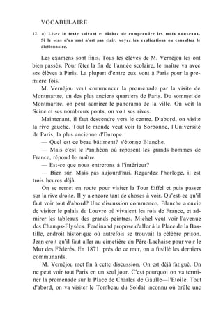 VOCABULAIRE
12. a) Lisez le texte suivant et tâchez de comprendre les mots nouveaux.
Si le sens d'un mot n'est pas clair, voyez les explications ou consultez le
dictionnaire.
Les examens sont finis. Tous les élèves de M. Vernéjou les ont
bien passés. Pour fêter la fin de l'année scolaire, le maître va avec
ses élèves à Paris. La plupart d'entre eux vont à Paris pour la pre-
mière fois.
M. Vernéjou veut commencer la promenade par la visite de
Montmartre, un des plus anciens quartiers de Paris. Du sommet de
Montmartre, on peut admirer le panorama de la ville. On voit la
Seine et ses nombreux ponts, on voit ses rives.
Maintenant, il faut descendre vers le centre. D'abord, on visite
la rive gauche. Tout le monde veut voir la Sorbonne, l'Université
de Paris, la plus ancienne d'Europe.
— Quel est ce beau bâtiment? s'étonne Blanche.
— Mais c'est le Panthéon où reposent les grands hommes de
France, répond le maître.
— Est-ce que nous entrerons à l'intérieur?
— Bien sûr. Mais pas aujourd'hui. Regardez l'horloge, il est
trois heures déjà.
On se remet en route pour visiter la Tour Eiffel et puis passer
sur la rive droite. Il y a encore tant de choses à voir. Qu'est-ce qu'il
faut voir tout d'abord? Une discussion commence. Blanche a envie
de visiter le palais du Louvre où vivaient les rois de France, et ad-
mirer les tableaux des grands peintres. Michel veut voir l'avenue
des Champs-Elysées. Ferdinand propose d'aller à la Place de la Bas-
tille, endroit historique où autrefois se trouvait la célèbre prison.
Jean croit qu'il faut aller au cimetière du Père-Lachaise pour voir le
Mur des Fédérés. En 1871, près de ce mur, on a fusillé les derniers
communards.
M. Vernéjou met fin à cette discussion. On est déjà fatigué. On
ne peut voir tout Paris en un seul jour. C'est pourquoi on va termi-
ner la promenade sur la Place de Charles de Gaulle—l'Etoile. Tout
d'abord, on va visiter le Tombeau du Soldat inconnu où brûle une
 