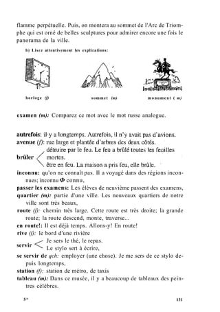 flamme perpétuelle. Puis, on montera au sommet de l'Arc de Triom-
phe qui est orné de belles sculptures pour admirer encore une fois le
panorama de la ville.
b) Lisez attentivement les explications:
horloge (f) sommet (m) monument ( m)
examen (m): Comparez ce mot avec le mot russe analogue.
inconnu: qu'on ne connaît pas. Il a voyagé dans des régions incon-
nues; inconnu Ф connu,
passer les examens: Les élèves de neuvième passent des examens,
quartier (m): partie d'une ville. Les nouveaux quartiers de notre
ville sont très beaux,
route (f): chemin très large. Cette route est très droite; la grande
route; la route descend, monte, traverse...
en route!: Il est déjà temps. Allons-y! En route!
rive (f): le bord d'une rivière
Je sers le thé, le repas.
Le stylo sert à écrire,
se servir de qch: employer (une chose). Je me sers de ce stylo de-
puis longtemps,
station (f): station de métro, de taxis
tableau (m): Dans ce musée, il y a beaucoup de tableaux des pein-
tres célèbres.
servir
5* 131
 