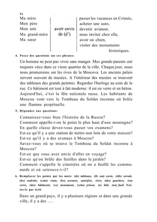b)
Ma mère
Mon père
Mon ami
passer les vacances en Crimée,
acheter une auto,
devenir aviateur,
nous inviter chez elle,
avoir un chien,
visiter des monuments
Ma grand-mère
Ma sœur
historiques.
4. Posez des questions sur ces phrases:
Un homme ne peut pas vivre sans manger. Mes grands-parents ont
toujours vécu dans ce vieux quartier de la ville. Chaque jour, nous
nous promenions sur les rives de la Moscova. Les anciens palais
servent souvent de musées. A l'intérieur des musées se trouvent
des tableaux des grands peintres. Regardez l'horloge au coin de la
rue. Ce bâtiment est tout à fait moderne: il est en verre et en béton.
Aujourd'hui, c'est la fête nationale russe. Les habitants de
Moscou vont vers le Tombeau du Soldat inconnu où brûle
une flamme perpétuelle.
5. Répondez aux questions:
Connaissez-vous bien l'histoire de la Russie?
Comment appelle-t-on le point le plus haut d'une montagne?
En quelle classe devez-vous passer vos examens?
Est-ce qu'il y a une station de métro non loin de votre maison?
Est-ce qu'il y a des avenues à Moscou?
Savez-vous où se trouve le Tombeau du Soldat inconnu à
Moscou?
Est-ce que vous avez envie d'aller en voyage?
Est-ce qu'on brûle des feuilles dans le jardin?
Comment s'appelle le cimetière où on a fusillé les commu-
nards et où setrouve-t-il?
6. Remplacez les points par les mots: (de) tableaux, (ils ont) envie, (elle) servait,
(les) endroits, (cette) route, (les) avenues, autrefois, vivre, (des) quartiers, (en)
verre, (des) bâtiments, (ce) monument, (cette) prison, (a) bâti, (un) fusil Fai-
tes-le par écrit
Dans un grand pays, il y a plusieurs régions et dans une grande
ville, il y a des ....
 