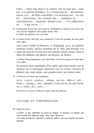 Cette ... mène tout droit à la station. On ne peut pas... sans
eau. A la galerie Trétiakov, il y a beaucoup de ... des peintres
russes. Les ... de Paris sont belles. Les touristes ont... de voir
les ... historiques. On construit des ... modernes en
cette forteresse ... de prison. Quand a-t-on ... ? Ce soldat porte
un ... . A qui est ce ... ?
17. a) Regardez la liste des mots dans le vocabulaire et choisissez les mots que
vous pouvez employer pour parler d'une ville.
b) Faites des phrases avec ces mots.
18. a) Parlez d'une ville que vous connaissez. Voici des groupes de mots pour
vous aider:
avoir envie d'aller (à Moscou, à Volgograd, etc.); un quartier
nouveau (vieux, ancien, inconnu) de la ville; une horloge à la
• gare (au coin de la rue); une rive gauche (droite, haute, basse);
orner de tableaux (de photos, de dessins, de fleurs).
b) Parlez d'un camping que vous allez faire. Voici des groupes de mots pour
vous aider:
le sommet d'une montagne, d'un arbre; une route monte vers le
sommet de la montagne (descend vers la rivière, traverse la
plaine); une route droite, une grande route, une bonne route.
19. a) Ecrivez les lettres qui manquent:
ro.te, e.am.n, q.art.er, .orloge, sta.ion, tabL.u, e.dr...,
b.tim..t, .istoriq.e, ..con.., monum..t, b.tir, pri.on, na..on.l, br.ler,
ve..e, a.tr.f..., fia..., som....
b) Ecrivez ces mots et faites les entrer dans des phrases.
LECTURE ET CONVERSATION
20. Etude du texte.
a) Dites ce que signifient les noms la largeur, la longueur, la hauteur qui
sont formés des adjectifs large, long, haut. Retenez!
Les noms formés des adjectifs à l'aide du suffixe -eur sont toujours du genre
féminin.
 