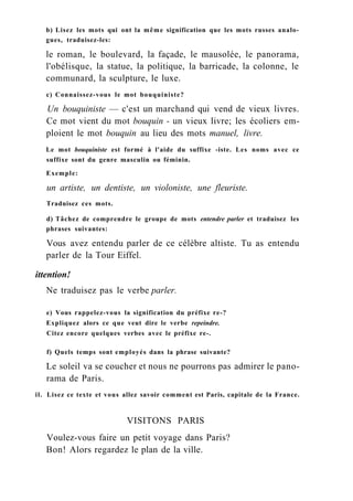 b) Lisez les mots qui ont la même signification que les mots russes analo-
gues, traduisez-les:
le roman, le boulevard, la façade, le mausolée, le panorama,
l'obélisque, la statue, la politique, la barricade, la colonne, le
communard, la sculpture, le luxe.
c) Connaissez-vous le mot bouquiniste?
Un bouquiniste — c'est un marchand qui vend de vieux livres.
Ce mot vient du mot bouquin - un vieux livre; les écoliers em-
ploient le mot bouquin au lieu des mots manuel, livre.
Le mot bouquiniste est formé à l'aide du suffixe -iste. Les noms avec ce
suffixe sont du genre masculin ou féminin.
Exemple:
un artiste, un dentiste, un violoniste, une fleuriste.
Traduisez ces mots.
d) Tâchez de comprendre le groupe de mots entendre parler et traduisez les
phrases suivantes:
Vous avez entendu parler de ce célèbre altiste. Tu as entendu
parler de la Tour Eiffel.
ittention!
Ne traduisez pas le verbe parler.
e) Vous rappelez-vous la signification du préfixe re-?
Expliquez alors ce que veut dire le verbe repeindre.
Citez encore quelques verbes avec le préfixe re-.
f) Quels temps sont employés dans la phrase suivante?
Le soleil va se coucher et nous ne pourrons pas admirer le pano-
rama de Paris.
il. Lisez ce texte et vous allez savoir comment est Paris, capitale de la France.
VISITONS PARIS
Voulez-vous faire un petit voyage dans Paris?
Bon! Alors regardez le plan de la ville.
 