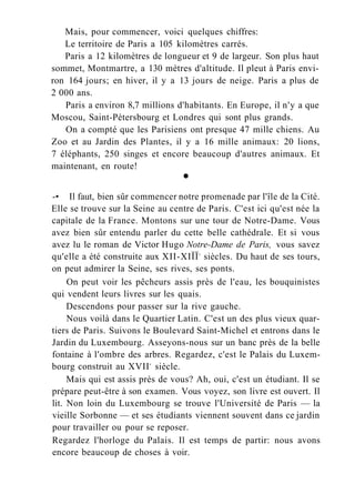 Mais, pour commencer, voici quelques chiffres:
Le territoire de Paris a 105 kilomètres carrés.
Paris a 12 kilomètres de longueur et 9 de largeur. Son plus haut
sommet, Montmartre, a 130 mètres d'altitude. Il pleut à Paris envi-
ron 164 jours; en hiver, il y a 13 jours de neige. Paris a plus de
2 000 ans.
Paris a environ 8,7 millions d'habitants. En Europe, il n'y a que
Moscou, Saint-Pétersbourg et Londres qui sont plus grands.
On a compté que les Parisiens ont presque 47 mille chiens. Au
Zoo et au Jardin des Plantes, il y a 16 mille animaux: 20 lions,
7 éléphants, 250 singes et encore beaucoup d'autres animaux. Et
maintenant, en route!
•
-• Il faut, bien sûr commencer notre promenade par l'île de la Cité.
Elle se trouve sur la Seine au centre de Paris. C'est ici qu'est née la
capitale de la France. Montons sur une tour de Notre-Dame. Vous
avez bien sûr entendu parler du cette belle cathédrale. Et si vous
avez lu le roman de Victor Hugo Notre-Dame de Paris, vous savez
qu'elle a été construite aux XII-XIÏÏe
siècles. Du haut de ses tours,
on peut admirer la Seine, ses rives, ses ponts.
On peut voir les pêcheurs assis près de l'eau, les bouquinistes
qui vendent leurs livres sur les quais.
Descendons pour passer sur la rive gauche.
Nous voilà dans le Quartier Latin. C'est un des plus vieux quar-
tiers de Paris. Suivons le Boulevard Saint-Michel et entrons dans le
Jardin du Luxembourg. Asseyons-nous sur un banc près de la belle
fontaine à l'ombre des arbres. Regardez, c'est le Palais du Luxem-
bourg construit au XVIIe
siècle.
Mais qui est assis près de vous? Ah, oui, c'est un étudiant. Il se
prépare peut-être à son examen. Vous voyez, son livre est ouvert. Il
lit. Non loin du Luxembourg se trouve l'Université de Paris — la
vieille Sorbonne — et ses étudiants viennent souvent dans ce jardin
pour travailler ou pour se reposer.
Regardez l'horloge du Palais. Il est temps de partir: nous avons
encore beaucoup de choses à voir.
 