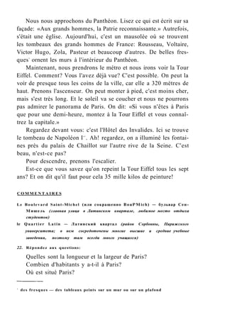 Nous nous approchons du Panthéon. Lisez ce qui est écrit sur sa
façade: «Aux grands hommes, la Patrie reconnaissante.» Autrefois,
s'était une église. Aujourd'hui, c'est un mausolée où se trouvent
les tombeaux des grands hommes de France: Rousseau, Voltaire,
Victor Hugo, Zola, Pasteur et beaucoup d'autres. De belles fres-
ques1
ornent les murs à l'intérieur du Panthéon.
Maintenant, nous prendrons le métro et nous irons voir la Tour
Eiffel. Comment? Vous l'avez déjà vue? C'est possible. On peut la
voir de presque tous les coins de la ville, car elle a 320 mètres de
haut. Prenons l'ascenseur. On peut monter à pied, c'est moins cher,
mais s'est très long. Et le soleil va se coucher et nous ne pourrons
pas admirer le panorama de Paris. On dit: «Si vous n'êtes à Paris
que pour une demi-heure, montez à la Tour Eiffel et vous connaî-
trez la capitale.»
Regardez devant vous: c'est l'Hôtel des Invalides. Ici se trouve
le tombeau de Napoléon Ie r
. Ah! regardez, on a illuminé les fontai-
nes près du palais de Chaillot sur l'autre rive de la Seine. C'est
beau, n'est-ce pas?
Pour descendre, prenons l'escalier.
Est-ce que vous savez qu'on repeint la Tour Eiffel tous les sept
ans? Et on dit qu'il faut pour cela 35 mille kilos de peinture!
C O M M E N T A I R E S
Le Boulevard Saint-Michel (или сокращенно BouPMich) — бульвар Сен-
Мишель (главная улица в Латинском квартале, любимое место отдыха
студентов)
le Quartier Latin — Латинский квартал (район Сорбонны, Парижского
университета; в нем сосредоточены многие высшие и средние учебные
заведения, поэтому там всегда много учащихся)
22. Répondez aux questions:
Quelles sont la longueur et la largeur de Paris?
Combien d'habitants y a-t-il à Paris?
Où est situé Paris?
1
des fresques — des tableaux peints sur un mur ou sur un plafond
 