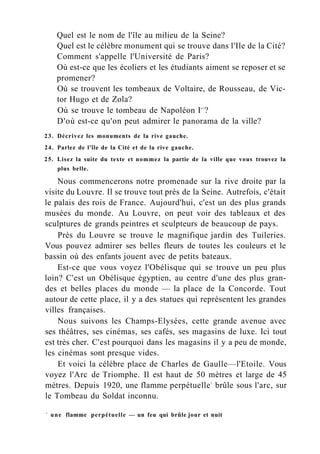 Quel est le nom de l'île au milieu de la Seine?
Quel est le célèbre monument qui se trouve dans l'Ile de la Cité?
Comment s'appelle l'Université de Paris?
Où est-ce que les écoliers et les étudiants aiment se reposer et se
promener?
Où se trouvent les tombeaux de Voltaire, de Rousseau, de Vic-
tor Hugo et de Zola?
Où se trouve le tombeau de Napoléon Ie r
?
D'où est-ce qu'on peut admirer le panorama de la ville?
23. Décrivez les monuments de la rive gauche.
24. Parlez de l'île de la Cité et de la rive gauche.
25. Lisez la suite du texte et nommez la partie de la ville que vous trouvez la
plus belle.
Nous commencerons notre promenade sur la rive droite par la
visite du Louvre. Il se trouve tout près de la Seine. Autrefois, c'était
le palais des rois de France. Aujourd'hui, c'est un des plus grands
musées du monde. Au Louvre, on peut voir des tableaux et des
sculptures de grands peintres et sculpteurs de beaucoup de pays.
Près du Louvre se trouve le magnifique jardin des Tuileries.
Vous pouvez admirer ses belles fleurs de toutes les couleurs et le
bassin où des enfants jouent avec de petits bateaux.
Est-ce que vous voyez l'Obélisque qui se trouve un peu plus
loin? C'est un Obélisque égyptien, au centre d'une des plus gran-
des et belles places du monde — la place de la Concorde. Tout
autour de cette place, il y a des statues qui représentent les grandes
villes françaises.
Nous suivons les Champs-Elysées, cette grande avenue avec
ses théâtres, ses cinémas, ses cafés, ses magasins de luxe. Ici tout
est très cher. C'est pourquoi dans les magasins il y a peu de monde,
les cinémas sont presque vides.
Et voici la célèbre place de Charles de Gaulle—l'Etoile. Vous
voyez l'Arc de Triomphe. Il est haut de 50 mètres et large de 45
mètres. Depuis 1920, une flamme perpétuelle1
brûle sous l'arc, sur
le Tombeau du Soldat inconnu.
1
une flamme perpétuelle — un feu qui brûle jour et nuit
 