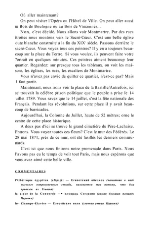 Où aller maintenant?
On peut visiter l'Opéra ou l'Hôtel de Ville. On peut aller aussi
ш Bois de Boulogne ou au Bois de Vincennes...
Non, c'est décidé. Nous allons voir Montmartre. Par des rues
îtroites nous montons vers le Sacré-Cœur. C'est une belle église
oute blanche construite à la fin du XIXe
siècle. Passons derrière le
sacré-Cœur. Vous voyez tous ces peintres? Il y en a toujours beau-
coup sur la place du Tertre. Si vous voulez, ils peuvent faire votre
?ortrait en quelques minutes. Ces peintres aiment beaucoup leur
quartier. Regardez: sur presque tous les tableaux, on voit les mai-
sons, les églises, les rues, les escaliers de Montmartre.
Vous n'avez pas envie de quitter ce quartier, n'est-ce pas? Mais
1 faut partir.
Maintenant, nous irons voir la place de la Bastille/Autrefois, ici
se trouvait la célèbre prison politique que le peuple a prise le 14
uillet 1789. Vous savez que le 14 juillet, c'est la fête nationale des
Français. Pendant les révolutions, sur cette place il y avait beau-
coup de barricades.
Aujourd'hui, la Colonne de Juillet, haute de 52 mètres; orne le
centre de cette place historique.
A deux pas d'ici se trouve le grand cimetière du Père-Lachaise.
Entrons. Vous voyez toutes ces fleurs? C'est le mur des Fédérés. Le
28 mai 1871, près de ce mur, ont été fusillés les derniers commu-
nards.
C'est ici que nous finirons notre promenade dans Paris. Nous
l'avons pas eu le temps de voir tout Paris, mais nous espérons que
vous avez aimé cette belle ville.
C O M M E N T A I R E S
l'Obélisque égyptien [e3ipsjè] — Египетский обелиск (памятник в виде
высокого остроконечного столба, называется так потому, что был
привезен из Египта)
la place de la Concorde —• площадь Согласия (самая большая площадь
Парижа)
les Champs-Elysées — Елисейские поля (главная утица Парижа)
 