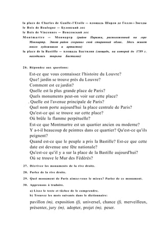 la place de Charles de Gaulle-l'Etoile — площадь Шарля де Голля—Звезды
le Bois de Boulogne — Булонский лес
le Bois de Vincennes — Венсенский лес
M o n t m a r t r e — Монмартр (район Парижа, расположенный на горе
Монмартр. Этот район сохранил свой старинный облик. Здесь живет
много художников и артистов)
la place de la Bastille — площадь Бастилии (гиощадъ, на которой до 1789 г.
находилась тюрьма Бастилия)
26. Répondez aux questions:
Est-ce que vous connaissez l'histoire du Louvre?
Que! jardin se trouve près du Louvre?
Comment est ce jardin?
Quelle est la plus grande place de Paris?
Quels monuments peut-on voir sur cette place?
. Quelle est l'avenue principale de Paris?
Quel nom porte aujourd'hui la place centrale de Paris?
Qu'est-ce qui se trouve sur cette place?
Où brûle la flamme perpétuelle?
Est-ce que Montmartre est un quartier ancien ou moderne?
Y a-t-il beaucoup de peintres dans ce quartier? Qu'est-ce qu'ils
peignent?
Quand est-ce que le peuple a pris la Bastille? Est-ce que cette
date est devenue une fête nationale?
Qu'est-ce qu'il y a sur la place de la Bastille aujourd'hui?
Où se trouve le Mur des Fédérés?
27. Décrivez les monuments de la rive droite.
28. Parlez de la rive droite.
29. Quel monument de Paris aimez-vous le mieux? Parlez de ce monument.
30. Apprenons à traduire.
a) Lisez le texte et tâchez de le comprendre.
b) Trouvez les mots suivants dans le dictionnaire:
pavillon (m), exposition (f), universel, chance (f), merveilleux,
présenter, jury (m), adopter, projet (m), peser.
 
