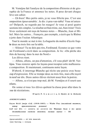 M. Vernéjou fait l'analyse de la composition d'histoire et de géo-
raphie de la France et annonce les notes. Il pose devant chaque
lève son cahier.
— Eh bien! Mes petits amis, je ne vous félicite pas. C'est une
omposition épouvantable1
. Je dis: é-pou-van-table! Vous m'enten-
ez? Delpech, ne regarde pas les nuages! Je vous ai posé quatre
uestions très simples. Le résultat est bien triste, oui, bien triste! Trois
lèves seulement ont reçu de bonnes notes — Blanche, Jean et Mi-
hel. Mais les autres... François, par exemple, a écrit que le Rhône
e jette dans l'océan Atlantique.
Tout le monde se met à rire. La baguette du maître d'école frap-
ie deux ou trois fois sur la table.
— Silence! Tu ne dois pas rire, Ferdinand. Ecoutez ce que votre
mi Ferdinand a écrit dans sa composition. Je lis: «On pêche des
ilets de hareng2
dans la mer du Nord.»
Les élèves rient.
— Allons, allons, un peu d'attention, s'il vous plaît! dit M. Ver-
léjou. Vous resterez après les leçons pour recopier cette malheureu-
e composition. Et maintenant, continuons notre leçon.
D'abord, il interroge Blanche qui récite une poésie avec beau-
oup d'expression. Elle se trompe deux ou trois fois, mais elle reçoit
in neuf sur dix. Deux autres élèves récitent assez bien la poésie.
— Allons, ce n'est pas trop mal, dit M. Vernéjou et il sourit aux
nfants.
On sonne et tous les élèves quittent la classe pour aller dans la
:our de récréations.
D'après P. G a m a r r a, le Mystère de la Berlurette
:OMMENTAIRES
ilayne R e i d [majn ri:d] ( 1 8 1 8 - 1 8 8 3 ) — Майн Рид (английский писатель,
автор приключенческих романов)
ieuf s u r d i x -— д е в я т ь из д е с я т и (во Франции была в то время
десятибалльная система отметок; высшая оценка — 10)
épouvantable — ici très mauvais
(un) hareng — сельдь
 