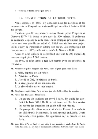 с) Traduisez le texte phrase par phrase:
LA CONSTRUCTION DE LA TOUR EIFFEL
Nous sommes en 1886. Un concours pour les pavillons et les
monuments de l'exposition universelle qui aura lieu à Paris en 1889
est ouvert.
N'est-ce pas là une chance merveilleuse pour l'ingénieur
Gustave Eiffel? Il pense à une tour de 300 mètres. Il présente
au concours les plans de cette tour. On ne croit pas qu'on peut cons-
truire une tour pareille en métal. G. Eiffel veut réaliser son projet.
Enfin le jury de l'exposition adopte son projet. La construction est
commencée en 1887 et elle est terminée le 30 mars 1889.
Ainsi en deux années on a construit une tour de 300 mètres de
hauteur et qui pèse 7 000 tonnes.
En 1957, la Tour Eiffel a déjà 320 mètres avec les antennes de
télévision.
31. Préparez de petits rapports sur Paris. Voici le plan pour vous aider:
1. Paris, capitale de la France.
2. L'histoire de Paris. ,
3. L'île de la Cité, le berceau de Paris.
4. La rive gauche et ses monuments.
5. La rive droite et ses monuments.
32. Développez cette idée. Paris est une des plus belles villes du monde.
33. Faites des dialogues. Situations:
1. Un groupe de touristes est arrivé à Paris. Un guide les con-
duit à la Tour Eiffel. De là on voit toute la ville. Les touris-
tes posent des questions au guide et il leur répond.
2. Un groupe d'écoliers russes est allé en France. Les enfants
ont visité Paris. Maintenant, ils sont revenus en Russie. Leurs
camarades leur posent des questions sur la France et sur
Paris.
34. Vous êtes à Paris. Ecrivez une lettre à vos parents et parlez-leur de Paris.
Voici les noms de quelques monuments célèbres de Paris pour vous aider:
 