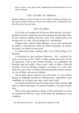 Lisez ce texte et vous allez savoir l'impression que produit Moscou sur un
touriste étranger.
UNE LETTRE DE MOSCOU
Monsieur Dupont est arrivé de Paris avec un groupe de touristes français. П a
passé deux semaines à Moscou. On leur a fait visiter la ville. M. Dupont qui a un
fils à Paris, lui a écrit une lettre.
Mon cher Roger,
Je n'ai pas eu le temps de t'écrire une lettre plus tôt, car le pro-
gramme de notre voyage ne nous laisse presque pas de temps libre.
Je suis à Moscou depuis dix jours, mais il me semble que je n'ai
presque rien vu: cette ville est grande et si intéressante!
Chaque matin, après le petit déjeuner, un car nous attend près
de l'hôtel et nous partons visiter un endroit historique, un musée,
une école, un institut ou une usine.
Le premier jour nous sommes allés voir la Place Rouge et le
Kremlin.
Le Kremlin est une ancienne forteresse1
. On a construit ses
murs et ses tours au XVe
siècle. La plus grande tour porte le nom
de Spasskaïa. Elle a une énorme horloge. Les cathédrales du
Kremlin sont très belles. Nous avons visité le Palais d'Etat du
Kremlin. C'est un bâtiment moderne, en béton et en verre. De-
main soir, nous irons au Palais d'Etat du Kremlin écouter un opé-
ra, car ce Palais sert aussi de théâtre.
Sur la photo que je t'envoie avec cette lettre, tu vois la Place
Rouge, la cathédrale de Basile le Bienheureux. Aujourd'hui, cette
cathédrale est un musée que nous avons aussi visité.
Les musées de Moscou sont très intéressants. Nous sommes .déjà
allés au musée historique, à la galerie Trétiakov, au musée Pouch-
kine.
Nous avons passé plusieurs heures à l'Université qui se trouve
au sud-ouest de Moscou. Nous avons parlé aux professeurs et aux
étudiants.
1
une ancienne forteresse •— une place forte, entourée de mur
 