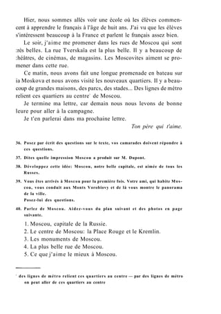 Hier, nous sommes allés voir une école où les élèves commen-
cent à apprendre le français à l'âge de huit ans. J'ai vu que les élèves
s'intéressent beaucoup à la France et parlent le français assez bien.
Le soir, j'aime me promener dans les rues de Moscou qui sont
:rès belles. La rue Tverskaïa est la plus belle. Il y a beaucoup de
:héâtres, de cinémas, de magasins. Les Moscovites aiment se pro-
mener dans cette rue.
Ce matin, nous avons fait une longue promenade en bateau sur
ia Moskova et nous avons visité les nouveaux quartiers. Il y a beau-
coup de grandes maisons, des parcs, des stades... Des lignes de métro
relient ces quartiers au centre1
de Moscou.
Je termine ma lettre, car demain nous nous levons de bonne
leure pour aller à la campagne.
Je t'en parlerai dans ma prochaine lettre.
Ton père qui t'aime.
36. Posez par écrit des questions sur le texte, vos camarades doivent répondre à
ces questions.
37. Dites quelle impression Moscou a produit sur M. Dupont.
38. Développez cette idée: Moscou, notre belle capitale, est aimée de tous les
Russes.
39. Vous êtes arrivés à Moscou pour la première fois. Votre ami, qui habite Mos-
cou, vous conduit aux Monts Vorobiovy et de là vous montre le panorama
de la ville.
Posez-lui des questions.
40. Parlez de Moscou. Aidez-vous du plan suivant et des photos en page
suivante.
1. Moscou, capitale de la Russie.
2. Le centre de Moscou: la Place Rouge et le Kremlin.
3. Les monuments de Moscou.
4. La plus belle rue de Moscou.
5. Ce que j'aime le mieux à Moscou.
1
des lignes de métro relient ces quartiers au centre — par des lignes de métro
on peut aller de ces quartiers au centre
 