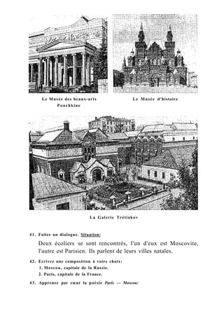 Le Musée des beaux-arts Le Musée d'histoire
Pouchkine
La Galerie Trétiakov
41. Faites un dialogue. Situation:
Deux écoliers se sont rencontrés, l'un d'eux est Moscovite,
l'autre est Parisien. Ils parlent de leurs villes natales.
42. Ecrivez une composition à votre choix:
1. Moscou, capitale de la Russie.
2. Paris, capitale de la France.
43. Apprenez par cœur la poésie Paris — Moscou:
 