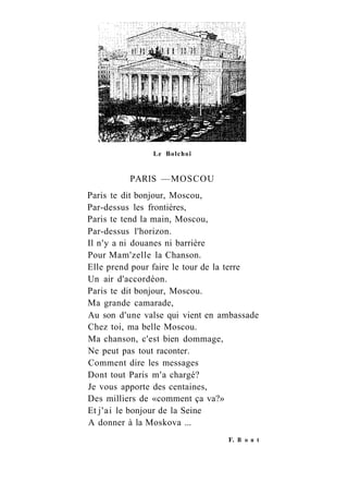 Le Bolchoï
PARIS —MOSCOU
Paris te dit bonjour, Moscou,
Par-dessus les frontières,
Paris te tend la main, Moscou,
Par-dessus l'horizon.
Il n'y a ni douanes ni barrière
Pour Mam'zelle la Chanson.
Elle prend pour faire le tour de la terre
Un air d'accordéon.
Paris te dit bonjour, Moscou.
Ma grande camarade,
Au son d'une valse qui vient en ambassade
Chez toi, ma belle Moscou.
Ma chanson, c'est bien dommage,
Ne peut pas tout raconter.
Comment dire les messages
Dont tout Paris m'a chargé?
Je vous apporte des centaines,
Des milliers de «comment ça va?»
Et j'ai le bonjour de la Seine
A donner à la Moskova ...
F. В о n t
 