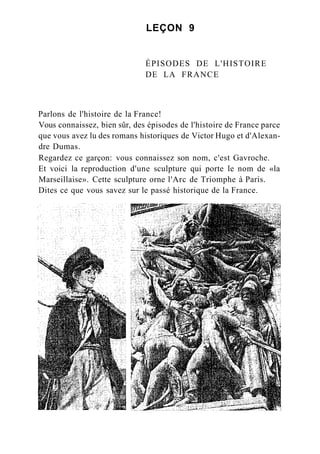 LEÇON 9
ÉPISODES DE L'HISTOIRE
DE LA FRANCE
Parlons de l'histoire de la France!
Vous connaissez, bien sûr, des épisodes de l'histoire de France parce
que vous avez lu des romans historiques de Victor Hugo et d'Alexan-
dre Dumas.
Regardez ce garçon: vous connaissez son nom, c'est Gavroche.
Et voici la reproduction d'une sculpture qui porte le nom de «la
Marseillaise». Cette sculpture orne l'Arc de Triomphe à Paris.
Dites ce que vous savez sur le passé historique de la France.
 