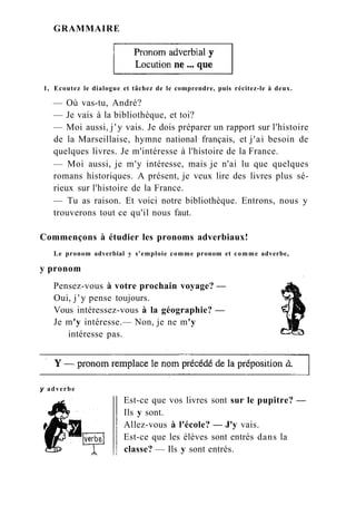 GRAMMAIRE
1, Ecoutez le dialogue et tâchez de le comprendre, puis récitez-le à deux.
— Où vas-tu, André?
— Je vais à la bibliothèque, et toi?
— Moi aussi, j'y vais. Je dois préparer un rapport sur l'histoire
de la Marseillaise, hymne national français, et j'ai besoin de
quelques livres. Je m'intéresse à l'histoire de la France.
— Moi aussi, je m'y intéresse, mais je n'ai lu que quelques
romans historiques. A présent, je veux lire des livres plus sé-
rieux sur l'histoire de la France.
— Tu as raison. Et voici notre bibliothèque. Entrons, nous y
trouverons tout ce qu'il nous faut.
Commençons à étudier les pronoms adverbiaux!
Le pronom adverbial y s'emploie comme pronom et comme adverbe,
y pronom
Pensez-vous à votre prochain voyage? —
Oui, j ' y pense toujours.
Vous intéressez-vous à la géographie? —
Je m'y intéresse.— Non, je ne m'y
intéresse pas.
y adverbe
Est-ce que vos livres sont sur le pupitre? —
Ils y sont.
Allez-vous à l'école? — J'y vais.
Est-ce que les élèves sont entrés dans la
classe? — Ils y sont entrés.
 
