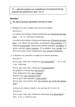 2. Remplacez les mots soulignés par le pronom adverbial y.
M o d è l e :
Les élèves de sixième s'intéressent beaucoup à l'histoire de notre
pays.— Ils s'y intéressent beaucoup.
Les élèves de sixième s'intéresseni beaucoup à l'histoire de notre
pays. Les élèves de neuvième se préparent aux examens. Il a
répondu à cette lettre. Nous nous sommes préparés au départ. Je
pense souvent à mes vacances. Il se prépare à ce voyage. Les
élèves de notre classe s'intéressent aux sciences naturelles.
3. a) Répondez aux questions en employant le pronom adverbial y.
M o d è l e :
Est-ce que votre ami s'intéresse à la géographie? — Il s'y inté-
resse beaucoup.
Est-ce que votre ami s'intéresse à la géographie?
Se prépare-t-il beaucoup aux leçons?
Vous intéressez-vous aux voyages?
Pensez-vous aux vacances d'été?
Est-ce qu'il faut répondre à cette lettre?
Est-ce que vous prenez part aux travaux du cercle de géogra-
phie?
b) Donnez des réponses négatives aux questions de l'exercice 3a.
M o d è l e :
Est-ce que votre ami s'intéresse beaucoup à la géographie? —
Non, il ne s'y intéresse pas.
 