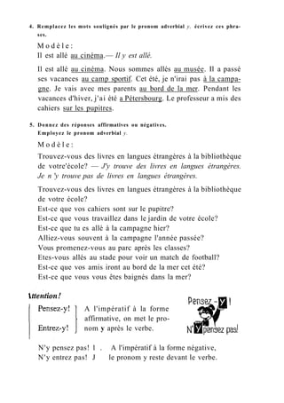 4. Remplacez les mots soulignés par le pronom adverbial y, écrivez ces phra-
ses.
M o d è l e :
Il est allé au cinéma.— Il y est allé.
Il est allé au cinéma. Nous sommes allés au musée. Il a passé
ses vacances au camp sportif. Cet été, je n'irai pas à la campa-
gne. Je vais avec mes parents au bord de la mer. Pendant les
vacances d'hiver, j'ai été a Pétersbourg. Le professeur a mis des
cahiers sur les pupitres.
5. Donnez des réponses affirmatives ou négatives.
Employez le pronom adverbial y.
M o d è l e :
Trouvez-vous des livres en langues étrangères à la bibliothèque
de votre'école? — J'y trouve des livres en langues étrangères.
Je n 'y trouve pas de livres en langues étrangères.
Trouvez-vous des livres en langues étrangères à la bibliothèque
de votre école?
Est-ce que vos cahiers sont sur le pupitre?
Est-ce que vous travaillez dans le jardin de votre école?
Est-ce que tu es allé à la campagne hier?
Alliez-vous souvent à la campagne l'année passée?
Vous promenez-vous au parc après les classes?
Etes-vous allés au stade pour voir un match de football?
Est-ce que vos amis iront au bord de la mer cet été?
Est-ce que vous vous êtes baignés dans la mer?
A l'impératif à la forme
affirmative, on met le pro-
nom y après le verbe.
N'y pensez pas! 1 . A l'impératif à la forme négative,
N'y entrez pas! J le pronom y reste devant le verbe.
 