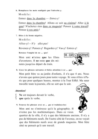 6. Remplacez les mots soulignés par l'adverbe y.
M o d è l e :
Entrez dans la chambre.— Entrez-y!
Entrez dans la chambre! Allons ce soir au cinéma! Allez à là
gare! N'achetez rien dans ce magasin! Pensez à votre travail!
Pensez à vos amis !
7. Dites à la forme négative.
M o d è l e :
Allez-y!—N'y allez-pas!
Revenez-y! Pensez-y! Regardez-y! Vas-y! Entrez-y!
Retenez l'emploi de ne ... que!
Mon ami n'aime que les films
d'aventures. Il ne reste que dix mi-
nutes jusqu'au départ du train.
8. Lisez les phrases suivantes et faites attention à ne ... que:
Mon petit frère va au jardin d'enfants, il n'a que 4 ans. Nous
n'avons que quinze jours pour notre voyage. Si vous n'êtes à Pa-
ris que pour quelques heures, montez à la Tour Eiffel. Ma sœur
travaille toute la journée, elle ne sort que le soir.
Attention!
Ne est toujours devant le verbe,
que après le verbe.
9. Trouvez les phrases avec ne ... que et traduisez-les:
Mon ami ne s'intéresse qu'à la géographie. Il
n'aime pas les mathématiques. Dans ce vieux
quartier de la ville, il n'y a que des bâtiments anciens. Il n'y a
pas de bâtiments neufs. De l'autre côté de l'avenue, on ne voyait
que des bâtiments neufs avec de grands magasins. Mon frère
aîné ne pensait qu'à son travail.
 