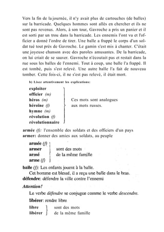 Ces mots sont analogues
aux mots russes.
Vers la fin de la journée, il n'y avait plus de cartouches (de balles)
sur la barricade. Quelques hommes sont allés en chercher et ils ne
sont pas revenus. Alors, à son tour, Gavroche a pris un panier et il
est sorti par un trou dans la barricade. Les ennemis l'ont vu et l'of-
ficier a donné l'ordre de tirer. Une balle a frappé le corps d'un sol-
dat tué tout près de Gavroche. Le gamin s'est mis à chanter. C'était
une joyeuse chanson avec des paroles amusantes. De la barricade,
on lui criait de se sauver. Gavroche n'écoutait pas et restait dans la
rue sous les balles de l'ennemi. Tout à coup, une balle l'a frappé. Il
est tombé, puis s'est relevé. Une autre balle l'a fait de nouveau
tomber. Cette fois-ci, il ne s'est pas relevé, il était mort.
b) Lisez attentivement les explications:
exploiter
officier (m)
héros (m)
héroïne (f)
hymne (m)
révolution (f)
révolutionnaire
armée (f): l'ensemble des soldats et des officiers d'un pays
armer: donner des amies aux soldats, au peuple
libre
libérer
sont des mots
de la même famille
 