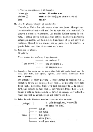 с) Trouvez ces mots dans le dictionnaire:
cause (f) arriver, il arrive que
chaîne (f) mentir (se conjugue comme sentir)
ému trahir
12. Lisez les phrases suivantes et traduisez-les:
L'armée va libérer les prisonniers dans trois jours. Mon père est
très ému de voir son vieil ami. On ne peut pas trahir son ami. Ce
garçon a menti à ses parents. Les marins luttent contre la tem-
pête. Il arrive que le vent casse les arbres. La mère a partagé le
gâteau en quatre. Cet homme est bien triste: il lui est arrivé un
malheur. Quand on n'a même pas de pain, c'est la misère. Le
gamin brise une vitre et se sauve de la cour.
13. Terminez les phrases.
M o d è l e :
Il est arrivé un malheur à cet homme.
un malheur à ...
Il est arrivé une aventure à ..
un accident à ...
14. Remplacez les points par les mots: (leur) fusil, (le) gamin, (mon) tour, (la)
cause, (les) balles, (un) officier, exploiter, (une) chaîne, malheureux. Ecri-
vez ces phrases.
On attache le chien par une ... pour garder la maison. Un ...
marche à la tête des soldats. C'est mon ... de prendre les billets.
Il ne faut... personne. Cet élève doit expliquer la ... de son re-
tard. Les soldats portent leur ... sur l'épaule droite. Les ... tom-
baient à côté de la maison, le ... devait se sauver. Ce vieillard ...
vient souvent au cimetière où est enterré son fils.
15. Faites de petits dialogues avec les groupes de mots suivants:
 
