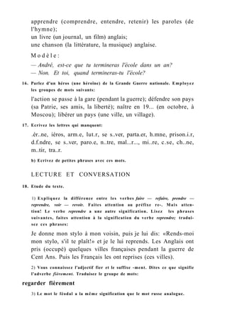 apprendre (comprendre, entendre, retenir) les paroles (de
l'hymne);
un livre (un journal, un film) anglais;
une chanson (la littérature, la musique) anglaise.
M o d è l e :
— André, est-ce que tu termineras l'école dans un an?
— Non. Et toi, quand termineras-tu l'école?
16. Parlez d'un héros (une héroïne) de la Grande Guerre nationale. Employez
les groupes de mots suivants:
l'action se passe à la gare (pendant la guerre); défendre son pays
(sa Patrie, ses amis, la liberté); naître en 19... (en octobre, à
Moscou); libérer un pays (une ville, un village).
17. Ecrivez les lettres qui manquent:
.ér..ne, iéros, arm.e, lut.r, se s..ver, parta.er, h.mne, prison.i.r,
d.f.ndre, se s..ver, paro.e, n..tre, mal...r..., mi..re, c.se, ch..ne,
m..tir, tra..r.
b) Ecrivez de petites phrases avec ces mots.
LECTURE ET CONVERSATION
18. Etude du texte.
1) Expliquez la différence entre les verbes faire — refaire, prendre —
reprendre, voir — revoir. Faites attention au préfixe re-. Mais atten-
tion! Le verbe reprendre a une autre signification. Lisez les phrases
suivantes, faites attention à la signification du verbe reprendre; tradui-
sez ces phrases:
Je donne mon stylo à mon voisin, puis je lui dis: «Rends-moi
mon stylo, s'il te plaît!» et je le lui reprends. Les Anglais ont
pris (occupé) quelques villes françaises pendant la guerre de
Cent Ans. Puis les Français les ont reprises (ces villes).
2) Vous connaissez l'adjectif fier et le suffixe -ment. Dites ce que signifie
l'adverbe fièrement. Traduisez le groupe de mots:
regarder fièrement
3) Le mot le féodal a la même signification que le mot russe analogue.
 