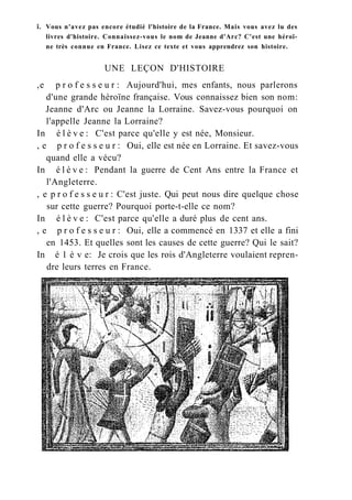 î. Vous n'avez pas encore étudié l'histoire de la France. Mais vous avez lu des
livres d'histoire. Connaissez-vous le nom de Jeanne d'Arc? C'est une héroï-
ne très connue en France. Lisez ce texte et vous apprendrez son histoire.
UNE LEÇON D'HISTOIRE
,e p r o f e s s e u r : Aujourd'hui, mes enfants, nous parlerons
d'une grande héroïne française. Vous connaissez bien son nom:
Jeanne d'Arc ou Jeanne la Lorraine. Savez-vous pourquoi on
l'appelle Jeanne la Lorraine?
In é l è v e : C'est parce qu'elle y est née, Monsieur.
, e p r o f e s s e u r : Oui, elle est née en Lorraine. Et savez-vous
quand elle a vécu?
In é l è v e : Pendant la guerre de Cent Ans entre la France et
l'Angleterre.
, e p r o f e s s e u r : C'est juste. Qui peut nous dire quelque chose
sur cette guerre? Pourquoi porte-t-elle ce nom?
In é l è v e : C'est parce qu'elle a duré plus de cent ans.
, e p r o f e s s e u r : Oui, elle a commencé en 1337 et elle a fini
en 1453. Et quelles sont les causes de cette guerre? Qui le sait?
In é 1 è v e: Je crois que les rois d'Angleterre voulaient repren-
dre leurs terres en France.
 