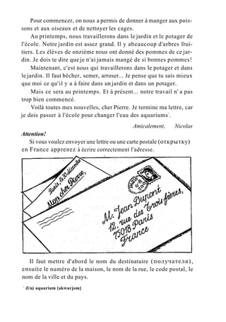 Pour commencer, on nous a permis de donner à manger aux pois-
sons et aux oiseaux et de nettoyer les cages.
Au printemps, nous travaillerons dans le jardin et le potager de
l'école. Notre jardin est assez grand. Il y abeaucoup d'arbres frui-
tiers. Les élèves de onzième nous ont donné des pommes de ce jar-
din. Je dois te dire que je n'ai jamais mangé de si bonnes pommes!
Maintenant, c'est nous qui travaillerons dans le potager et dans
le jardin. Il faut bêcher, semer, arroser... Je pense que tu sais mieux
que moi ce qu'il y a à faire dans un jardin et dans un potager.
Mais ce sera au printemps. Et à présent... notre travail n' a pas
trop bien commencé.
Voilà toutes mes nouvelles, cher Pierre. Je termine ma lettre, car
je dois passer à l'école pour changer l'eau des aquariums1
.
Amicalement, Nicolas
Attention!
Si vous voulez envoyer une lettre ou une carte postale (открытку)
en France apprenez à écrire correctement l'adresse.
Il faut mettre d'abord le nom du destinataire (получателя),
ensuite le numéro de la maison, le nom de la rue, le code postal, le
nom de la ville et du pays.
1
(Un) aquarium [akwarjom]
 