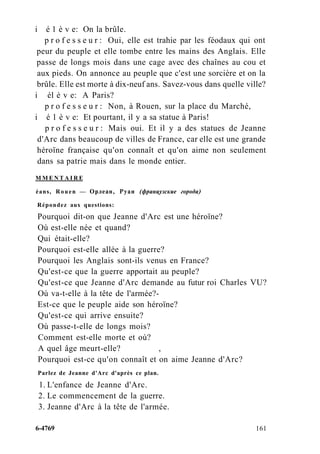 i é 1 è v e: On la brûle.
p r o f e s s e u r : Oui, elle est trahie par les féodaux qui ont
peur du peuple et elle tombe entre les mains des Anglais. Elle
passe de longs mois dans une cage avec des chaînes au cou et
aux pieds. On annonce au peuple que c'est une sorcière et on la
brûle. Elle est morte à dix-neuf ans. Savez-vous dans quelle ville?
i él è v e: A Paris?
p r o f e s s e u r : Non, à Rouen, sur la place du Marché,
i é 1 è v e: Et pourtant, il y a sa statue à Paris!
p r o f e s s e u r : Mais oui. Et il y a des statues de Jeanne
d'Arc dans beaucoup de villes de France, car elle est une grande
héroïne française qu'on connaît et qu'on aime non seulement
dans sa patrie mais dans le monde entier.
M M E N T A I R E
éans, Rouen — Орлеан, Руан (французские города)
Répondez aux questions:
Pourquoi dit-on que Jeanne d'Arc est une héroïne?
Où est-elle née et quand?
Qui était-elle?
Pourquoi est-elle allée à la guerre?
Pourquoi les Anglais sont-ils venus en France?
Qu'est-ce que la guerre apportait au peuple?
Qu'est-ce que Jeanne d'Arc demande au futur roi Charles VU?
Où va-t-elle à la tête de l'armée?-
Est-ce que le peuple aide son héroïne?
Qu'est-ce qui arrive ensuite?
Où passe-t-elle de longs mois?
Comment est-elle morte et où?
A quel âge meurt-elle? ,
Pourquoi est-ce qu'on connaît et on aime Jeanne d'Arc?
Parlez de Jeanne d'Arc d'après ce plan.
1. L'enfance de Jeanne d'Arc.
2. Le commencement de la guerre.
3. Jeanne d'Arc à la tête de l'armée.
6-4769 161
 