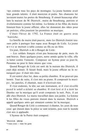 >ays comme tous les pays de montagne. Le jeune homme avait
leux grands talents: il était musicien et poète. Ses chansons lui
)uvraient toutes les portes de Strasbourg. Il aimait beaucoup aller
lans la maison de M. Dietrich1
, maire de Strasbourg, patriote et
évolutionnaire comme lui-même. La femme et les filles du maire
limaient bien le jeune officier, elles lui donnaient des idées pour
;es poésies, elles jouaient les premières sa musique.
C'était l'hiver de 1792. La France était en guerre avec
'Autriche.
La famille du maire était pauvre, mais les Dietrich étaient tou-
ours prêts à partager leur repas avec Rouget de Lisle. Le jeune
ю т т е se mettait à table comme un fils ou un frère.
Un jour, Dietrich a dit à Rouget de Lisle:
— Les soldats français n'ont pas beaucoup de pain, mais ils
sont braves. Dans quelques jours, notre armée quitte la ville, elle
/a lutter contre l'ennemi. Composez un hymne pour ce jour-là.
Personne ne peut le faire mieux que vous.
Quand Rouget de Lisle est sorti de la maison des Dietrich, il
ctait déjà minuit. Il faisait froid, mais le jeune officier ne le re-
narquait pas: il était très ému.
Il est rentré chez lui, dans sa petite chambre. Il ne pouvait pas
lormir. Tout de suite, il s'est mis au piano. Il composait la musi-
p e , les paroles, il chantait, mais il n'écrivait rien.
Il s'est endormi, la tête sur son instrument, et il s'est réveillé
p a n d le soleil a éclairé sa chambre. Il s'est levé et il a écrit les
Daroles sur la musique qu'il avait composée la nuit. Puis, il est
allé chez Dietrich. Le maire travaillait dans son jardin. La femme
ît les filles du vieux patriote étaient dans la maison. Dietrich a
appelé quelques amis qui aimaient comme lui la; musique.
Quand Rouget de Lisle a commencé à chanter, les yeux de tous
ceux2
qui étaient dans la pièce se sont éclairés, puis tout le monde
s'est mis à applaudir.
L'hymne de la Patrie était composé.
'Dietrich [ditrij]
'• tous ceux — tous les gens
R* 163
 