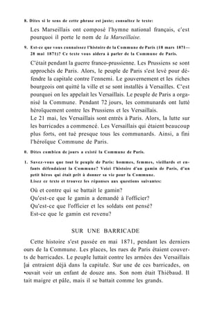 8. Dites si le sens de cette phrase est juste; consultez le texte:
Les Marseillais ont composé l'hymne national français, c'est
pourquoi il porte le nom de la Marseillaise.
9. Est-ce que vous connaissez l'histoire de la Commune de Paris (18 mars 1871—
28 mai 1871)? Ce texte vous aidera à parler de la Commune de Paris.
C'était pendant la guerre franco-prussienne. Les Prussiens se sont
approchés de Paris. Alors, le peuple de Paris s'est levé pour dé-
fendre la capitale contre l'ennemi. Le gouvernement et les riches
bourgeois ont quitté la ville et se sont installés à Versailles. C'est
pourquoi on les appelait les Versaillais. Le peuple de Paris a orga-
nisé la Commune. Pendant 72 jours, les communards ont lutté
héroïquement contre les Prussiens et les Versaillais.
Le 21 mai, les Versaillais sont entrés à Paris. Alors, la lutte sur
les barricades a commencé. Les Versaillais qui étaient beaucoup
plus forts, ont tué presque tous les communards. Ainsi, a fini
l'héroïque Commune de Paris.
0. Dites combien de jours a existé la Commune de Paris.
1. Savez-vous que tout le peuple de Paris: hommes, femmes, vieillards et en-
fants défendaient la Commune? Voici l'histoire d'un gamin de Paris, d'un
petit héros qui était prêt à donner sa vie pour la Commune.
Lisez ce texte et trouvez les réponses aux questions suivantes:
Où et contre qui se battait le gamin?
Qu'est-ce que le gamin a demandé à l'officier?
Qu'est-ce que l'officier et les soldats ont pensé?
Est-ce que le gamin est revenu?
SUR UNE BARRICADE
Cette histoire s'est passée en mai 1871, pendant les derniers
ours de la Commune. Les places, les rues de Paris étaient couver-
ts de barricades. Le peuple luttait contre les armées des Versaillais
[ui entraient déjà dans la capitale. Sur une de ces barricades, on
•ouvait voir un enfant de douze ans. Son nom était Thiébaud. Il
tait maigre et pâle, mais il se battait comme les grands.
 