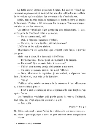 La lutte durait depuis plusieurs heures. Le garçon voyait ses
camarades qui mouraient à côté de lui sous les balles des Versaillais.
Et le renfort1
qu'attendaient les communards n'arrivait pas.
Enfin, dans l'après-midi, la barricade est tombée entre les mains
de l'ennemi. L'enfant a été pris avec les hommes. Tous comprenai-
ent bien ce qui les attendait.
Un officier versaillais s'est approché des prisonniers. Il s'est
arrêté près de Thiébaud et lui a demandé:
— Tu es communard, toi?
— Oui, a répondu fièrement l'enfant.
— Eh bien, on va te fusiller, attends ton tour!
L'officier et les soldats riaient.
Thiébaud a vu les Versaillais qui levaient leurs fusils. Il n'avait
pas peur.
Mais tout à coup, il a demandé à l'officier:
— Permettez-moi d'aller pour un moment à la maison.
— Pourquoi? Que veux-tu faire à la maison?
— J'ai ici une montre que je dois porter à ma mère.
— Tu veux te sauver, gamin! lui a.dit l'officier.
— Non, Monsieur le capitaine, je reviendrai, a répondu l'en-
fant. J'habite ici, tout près de la fontaine.
— Vas-y!
L'officier et les soldats se sont mis de nouveau à rire: «Il a men-
ti, il ne reviendra plus!»
— Feu! a crié le capitaine et les communards sont tombés l'un
après l'autre.
Les Versaillais voulaient déjà partir quand ils ont vu Thiébaud,
tout pâle, qui s'est approché du mur et a dit:
— Me voilà.
D'après V. H u g о
32. Dites où et quand se passe l'action de ce récit, quels sont ses personnages.
33. Faites le portrait physique et moral du petit Thiébaud. Dites pourquoi il est
revenu.
1
le renfort — подкрепление
 