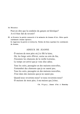 14. Discutez:
Peut-on dire que la conduite du garçon est héroïque?
A-t-il bien fait de revenir?
55. a) Ecoutez la poésie consacrée à la mémoire de Jeanne d'Arc. Dites quels
sentiments Jeanne éprouve.
b) Apprenez la poésie et récitez-la. Tâchez de bien exprimer les sentiments
de Jeanne.
ADIEUX DE JEANNE
Ô maison de mon père où j'ai filé la laine,
Où, les longs soirs d'hiver, assise au coin du feu,
J'écoutais les chansons de la vieille Lorraine,
Le temps est arrivé que je vous dise adieu.
Tous les soirs, passagère en des maisons nouvelles,
J'entendrai des chansons que je ne saurai pas;
Tous les soirs, passagère en des maisons nouvelles,
J'irai dans des maisons que je ne saurai pas.
Quand nous reverrons-nous? et nous reverrons-nous?
О maison de mon père, ô ma maison que j'aime.
Ch. P é g u y , Jeanne d'Arc à Domrémy
 