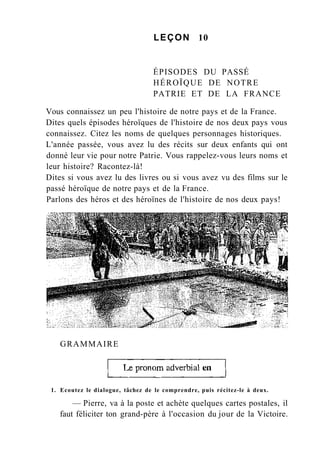 LEÇON 10
ÉPISODES DU PASSÉ
HÉROÏQUE DE NOTRE
PATRIE ET DE LA FRANCE
Vous connaissez un peu l'histoire de notre pays et de la France.
Dites quels épisodes héroïques de l'histoire de nos deux pays vous
connaissez. Citez les noms de quelques personnages historiques.
L'année passée, vous avez lu des récits sur deux enfants qui ont
donné leur vie pour notre Patrie. Vous rappelez-vous leurs noms et
leur histoire? Racontez-là!
Dites si vous avez lu des livres ou si vous avez vu des films sur le
passé héroïque de notre pays et de la France.
Parlons des héros et des héroïnes de l'histoire de nos deux pays!
GRAMMAIRE
1. Ecoutez le dialogue, tâchez de le comprendre, puis récitez-le à deux.
— Pierre, va à la poste et achète quelques cartes postales, il
faut féliciter ton grand-père à l'occasion du jour de la Victoire.
 
