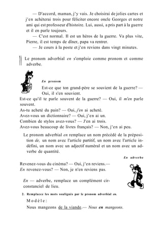 — D'accord, maman, j'y vais. Je choisirai de jolies cartes et
j'en achèterai trois pour féliciter encore oncle Georges et notre
ami qui est professeur d'histoire. Lui, aussi, a pris part à la guerre
et il en parle toujours.
— C'est normal. Il est un héros de la guerre. Va plus vite,
Pierre, il est temps de dîner, papa va rentrer.
— Je cours à la poste et j'en reviens dans vingt minutes.
Le pronom adverbial en s'emploie comme pronom et comme
adverbe.
En pronom
Est-ce que ton grand-père se souvient de la guerre? —
Oui, il s'en souvient.
Est-ce qu'il te parle souvent de la guerre? — Oui, il m'en parle
souvent.
As-tu acheté du pain? — Oui, j'en ai acheté.
Avez-vous un dictionnaire? — Oui, j'en ai un.
Combien de stylos avez-vous? — J'en ai trois.
Avez-vous beaucoup de livres français? — Non, j'en ai peu.
Le pronom adverbial en remplace un nom précédé de la préposi-
tion de, un nom avec l'article partitif, un nom avec l'article in-
défini, un nom avec un adjectif numéral et un nom avec un ad-
verbe de quantité.
En adverbe
Revenez-vous du cinéma? — Oui, j'en reviens.—
En revenez-vous? — Non, je n'en reviens pas.
En — adverbe, remplace un complément cir-
constanciel de lieu.
2. Remplacez les mots soulignés par le pronom adverbial en.
M o d è l e :
Nous mangeons de la viande.— Nous en mangeons.
 
