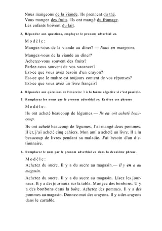 Nous mangeons de la viande. Ils prennent du thé.
Vous mangez des fruits. Ils ont mangé du fromage.
Les enfants boivent du lait.
3. Répondez aux questions, employez le pronom adverbial en.
M o d è l e :
Mangez-vous de la viande au dîner? — Nous en mangeons.
Mangez-vous de la viande au dîner?
Achetez-vous souvent des fruits?
Parlez-vous souvent de vos vacances?
Est-ce que vous avez besoin d'un crayon?
Est-ce que le maître est toujours content de vos réponses?
Est-ce que vous avez un livre français?
4. Répondez aux questions de l'exercice 3 à la forme négative si c'est possible.
5. Remplacez les noms par le pronom adverbial en. Ecrivez ces phrases
M o d è l e :
Ils ont acheté beaucoup de légumes.— Ils en ont acheté beau-
coup.
Bs ont acheté beaucoup de légumes. J'ai mangé deux pommes.
Hier, j'ai acheté cinq cahiers. Mon ami a acheté un livre. Il a lu
beaucoup de livres pendant sa maladie. J'ai besoin d'un dic-
tionnaire.
6. Remplacez le nom par le pronom adverbial en dans la deuxième phrase.
M o d è l e :
Achetez du sucre. Il y a du sucre au magasin.— Il y en a au
magasin.
Achetez du sucre. Il y a du sucre au magasin. Lisez les jour-
naux. Б y a des journaux sur la table. Mangez des bonbons. U y
a des bonbons dans la boîte. Achetez des pommes. Il y a des
pommes au magasin. Donnez-moi des crayons. Il y a des crayons
dans le cartable.
 