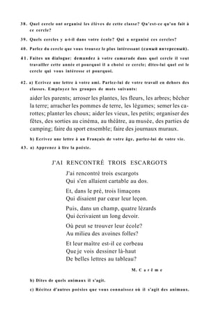 3 8 . Quel cercle ont organisé les élèves de cette classe? Qu'est-ce qu'on fait à
ce cercle?
39. Quels cercles y a-t-il dans votre école? Qui a organisé ces cercles?
40. Parlez du cercle que vous trouvez le plus intéressant (самый интересный).
4 1 . Faites un dialogue: demandez à votre camarade dans quel cercle il veut
travailler cette année et pourquoi il a choisi ce cercle; dites-lui quel est le
cercle qui vous intéresse et pourquoi.
42. a) Ecrivez une lettre à votre ami. Parlez-lui de votre travail en dehors des
classes. Employez les groupes de mots suivants:
aider les parents; arroser les plantes, les fleurs, les arbres; bêcher
la terre; arracher les pommes de terre, les légumes; semer les ca-
rottes; planter les choux; aider les vieux, les petits; organiser des
fêtes, des sorties au cinéma, au théâtre, au musée, des parties de
camping; faire du sport ensemble; faire des journaux muraux.
b) Ecrivez une lettre à un Français de votre âge, parlez-lui de votre vie.
4 3 . a) Apprenez à lire la poésie.
J'AI RENCONTRÉ TROIS ESCARGOTS
J'ai rencontré trois escargots
Qui s'en allaient cartable au dos.
Et, dans le pré, trois limaçons
Qui disaient par cœur leur leçon.
Puis, dans un champ, quatre lézards
Qui écrivaient un long devoir.
Où peut se trouver leur école?
Au milieu des avoines folles?
Et leur maître est-il ce corbeau
Que je vois dessiner là-haut
De belles lettres au tableau?
M. С a r ê m e
b) Dites de quels animaux il s'agit.
c) Récitez d'autres poésies que vous connaissez où il s'agit des animaux.
 