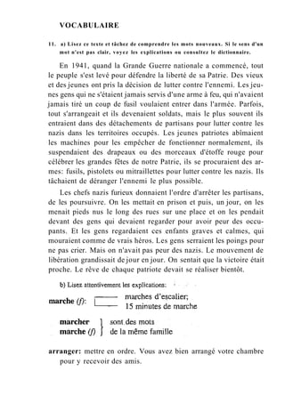 VOCABULAIRE
11. a) Lisez ce texte et tâchez de comprendre les mots nouveaux. Si le sens d'un
mot n'est pas clair, voyez les explications ou consultez le dictionnaire.
En 1941, quand la Grande Guerre nationale a commencé, tout
le peuple s'est levé pour défendre la liberté de sa Patrie. Des vieux
et des jeunes ont pris la décision de lutter contre l'ennemi. Les jeu-
nes gens qui ne s'étaient jamais servis d'une arme à feu, qui n'avaient
jamais tiré un coup de fusil voulaient entrer dans l'armée. Parfois,
tout s'arrangeait et ils devenaient soldats, mais le plus souvent ils
entraient dans des détachements de partisans pour lutter contre les
nazis dans les territoires occupés. Les jeunes patriotes abîmaient
les machines pour les empêcher de fonctionner normalement, ils
suspendaient des drapeaux ou des morceaux d'étoffe rouge pour
célébrer les grandes fêtes de notre Patrie, ils se procuraient des ar-
mes: fusils, pistolets ou mitraillettes pour lutter contre les nazis. Ils
tâchaient de déranger l'ennemi le plus possible.
Les chefs nazis furieux donnaient l'ordre d'arrêter les partisans,
de les poursuivre. On les mettait en prison et puis, un jour, on les
menait pieds nus le long des rues sur une place et on les pendait
devant des gens qui devaient regarder pour avoir peur des occu-
pants. Et les gens regardaient ces enfants graves et calmes, qui
mouraient comme de vrais héros. Les gens serraient les poings pour
ne pas crier. Mais on n'avait pas peur des nazis. Le mouvement de
libération grandissait de jour en jour. On sentait que la victoire était
proche. Le rêve de chaque patriote devait se réaliser bientôt.
arranger: mettre en ordre. Vous avez bien arrangé votre chambre
pour y recevoir des amis.
 