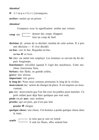 Attention!
Il L'i m p a r f a i t: j'arrangeais,
arrêter: mettre qn en prison '
Attention!
Comparez avec la signification: arrêter une voiture.
décision (f): action de se décider; résultat de cette action. Il a pris
en bas: vers le bas. Regarder en bas.
en bas Ф en haut
fer (m): un métal très employé. Les hommes se servent du fer de-
puis longtemps.
fonctionner: travailler (quand il s'agit des machines). Cette ma-
chine fonctionne bien,
furieux: très fâché, en grande colère,
grave: très sérieux
important: très grave
le long de: Nous nous sommes promenés le long de la rivière,
mouvement (m): action de changer de place. Il est toujours en mou-
vement.
pas (m): mouvement que l'on fait avec les jambes pour marcher. Ce
petit enfant peut déjà faire quelques pas tout seul,
pieds (m pl) nus: sans souliers
proche: qui est près, qui n'est pas loin
proche Ф éloigne
quelque chose: une chose. Cet homme a perdu quelque chose dans
coup (m) donner des coups (frapper)
tirer un coup de fusil
une décision.-— Il s'est décidé)
le train.
sentir
je sens que je suis en retard
il sent les fleurs, elles sentent bon
 