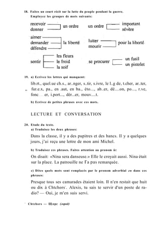 18. Faites un court récit sur la lutte du peuple pendant la guerre.
Employez les groupes de mots suivants:
19. a) Ecrivez les lettres qui manquent:
lib.rt., quel.ue ch.s., ar..nger, s..tir, s.ivre, le l..g de, t.cher, ar..ter,
„ fur.e.x, pa., en .aut, en ba., éto..., ab..er, dé....on, po..., r.ve,
fonc er, i.port..., dér...er, mouv....t.
b) Ecrivez de petites phrases avec ces mots.
LECTURE ET CONVERSATION
20. Etude du texte.
a) Traduisez les deux phrases:
Dans la classe, il y a des pupitres et des bancs. Il y a quelques
jours, j'ai reçu une lettre de mon ami Michel.
b) Traduisez ces phrases. Faites attention au pronom le:
On disait: «Nina sera danseuse.» Elle le croyait aussi. Nina était
sur la place. La patrouille ne Га pas remarquée.
c) Dites quels mots sont remplacés par le pronom adverbial en dans ces
phrases:
Presque tous ses camarades étaient loin. Il n'en restait que huit
ou dix à Chtchors1
. Alexis, tu sais te servir d'un poste de ra-
dio? — Oui, je m'en suis servi.
1
Chtchors — Щорс (город)
 