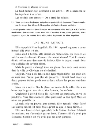 d) Traduisez les phrases suivantes:
Le haut-parleur était accroché à un arbre.— On a accroché le
haut-parleur à un arbre.
Les soldats sont armés.— On a armé les soldats.
21. Vous savez que les jeunes ont pris une part active à la guerre. Vous connais-
sez les noms des héros de Krasnodon et d'autres jeunes patriotes.
L'année passée vous avez lu en français un récit sur le héros de l'U.R.S.S. Volodia
Doubinine. Maintenant, vous allez lire l'histoire d'une jeune patriote, Nina
Sagaïdak. Après la lecture de ce récit, faites le portrait de Nina Sagaïdak.
UNE JEUNE PATRIOTE
Elle s'appelait Nina Sagaïdak. En 1941, quand la guerre a com-
mencé, elle avait 14 ans.
Nina allait à l'école, elle aimait ses professeurs, les fêtes et les
soirées où elle dansait. Comme elle aimait danser! Tout le monde
disait: «Nina sera danseuse de ballet.» Elle le croyait aussi. Puis
elle a décidé de devenir pilote.
Mais la guerre a changé tous ses plans. Les nazis sont entrés
dans la ville de Chtchors où elle habitait.
Un jour, Nina a vu dans la rue deux prisonniers: l'un avait dix
ou onze ans, l'autre, pas plus de quatorze. Il faisait froid, mais les
deux garçons étaient pieds nus et deux soldats les poussaient dans
le dos.
Nina les a suivis. Sur la place, au centre de la ville, elle a vu
beaucoup de gens: des vieux, des femmes, des enfants.
Quelqu'un à côté d'elle a dit: «Ce sont des partisans, on va les
pendre'.» Nina était étonnée: «Des partisans? A leur âge? Mais ce
n'est pas possible...»
La nuit, elle ne pouvait pas dormir. Elle pensait: «Que faire?
Les autres luttent. Et moi? Mais qu'est-ce que je peux faire?...»
Elle s'est levée et s'est approchée de la fenêtre. La lune éclairait
les maisons, on n'entendait pas un bruit. Comme s'il n'y avait pas
la guerre. Comme s'il n'y avait pas ces deux garçons.
pendre — повесить
 