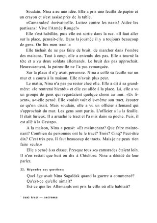 Soudain, Nina a eu une idée. Elle a pris une feuille de papier et
un crayon et s'est assise près de la table.
«Camarades! écrivait-elle. Luttez contre les nazis! Aidez les
partisans! Vive l'Armée Rouge!»
Elle s'est habillée, puis elle est sortie dans la rue. «Il faut aller
sur la place, pensait-elle. Dans la journée il y a toujours beaucoup
de gens. On lira mon tract1
.»
Elle tâchait de ne pas faire de bruit, de marcher dans l'ombre
des maisons. Tout à coup, elle a entendu des pas. Elle a tourné la
tête et a vu deux soldats allemands. Le bruit des pas approchait.
Heureusement, la patrouille ne l'a pas remarquée.
Sur la place il n'y avait personne. Nina a collé sa feuille sur un
mur et a couru à la maison. Elle n'avait plus peur.
Le matin, Nina n'a pas pu rester chez elle. Elle a dit à sa grand-
mère: «Je rentrerai bientôt» et elle est allée à la place. Là, elle a vu
un groupe de gens qui regardaient quelque chose au mur. «Us li-
sent», a-t-elle pensé. Elle voulait voir elle-même son tract, écouter
ce qu'on disait. Mais soudain, elle a vu un officier allemand qui
s'approchait du mur. Les gens sont partis. L'officier a lu la feuille.
Il était furieux. Il a arraché le tract et l'a mis dans sa poche. Puis, il
est allé à la Gestapo.
A la maison, Nina a pensé: «Et maintenant? Que faire mainte-
nant? Combien de personnes ont lu le tract? Trois? Cinq? Peut-être
dix? C'est très peu. Il faut beaucoup de tracts. Mais je ne peux rien
faire seule.»
Elle a pensé à sa classe. Presque tous ses camarades étaient loin.
Il n'en restait que huit ou dix à Chtchors. Nina a décidé de leur
parler.
22. Répondez aux questions:
Quel âge avait Nina Sagaïdak quand la guerre a commencé?
Qu'est-ce qu'elle aimait?
Est-ce que les Allemands ont pris la ville où elle habitait?
1
(un) tract — листовка
 