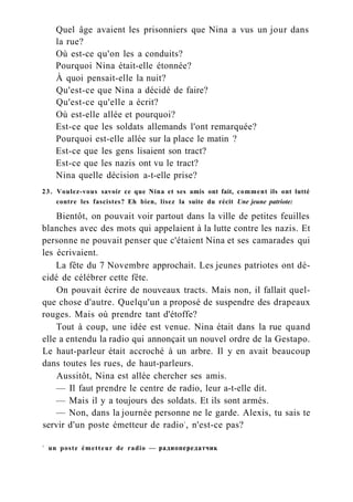 Quel âge avaient les prisonniers que Nina a vus un jour dans
la rue?
Où est-ce qu'on les a conduits?
Pourquoi Nina était-elle étonnée?
À quoi pensait-elle la nuit?
Qu'est-ce que Nina a décidé de faire?
Qu'est-ce qu'elle a écrit?
Où est-elle allée et pourquoi?
Est-ce que les soldats allemands l'ont remarquée?
Pourquoi est-elle allée sur la place le matin ?
Est-ce que les gens lisaient son tract?
Est-ce que les nazis ont vu le tract?
Nina quelle décision a-t-elle prise?
23. Voulez-vous savoir ce que Nina et ses amis ont fait, comment ils ont lutté
contre les fascistes? Eh bien, lisez la suite du récit Une jeune patriote:
Bientôt, on pouvait voir partout dans la ville de petites feuilles
blanches avec des mots qui appelaient à la lutte contre les nazis. Et
personne ne pouvait penser que c'étaient Nina et ses camarades qui
les écrivaient.
La fête du 7 Novembre approchait. Les jeunes patriotes ont dé-
cidé de célébrer cette fête.
On pouvait écrire de nouveaux tracts. Mais non, il fallait quel-
que chose d'autre. Quelqu'un a proposé de suspendre des drapeaux
rouges. Mais où prendre tant d'étoffe?
Tout à coup, une idée est venue. Nina était dans la rue quand
elle a entendu la radio qui annonçait un nouvel ordre de la Gestapo.
Le haut-parleur était accroché à un arbre. Il y en avait beaucoup
dans toutes les rues, de haut-parleurs.
Aussitôt, Nina est allée chercher ses amis.
— Il faut prendre le centre de radio, leur a-t-elle dit.
— Mais il y a toujours des soldats. Et ils sont armés.
— Non, dans la journée personne ne le garde. Alexis, tu sais te
servir d'un poste émetteur de radio1
, n'est-ce pas?
1
un poste émetteur de radio — радиопередатчик
 