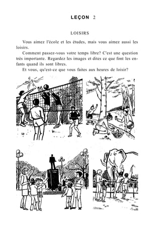 LEÇON 2
LOISIRS
Vous aimez l'école et les études, mais vous aimez aussi les
loisirs.
Comment passez-vous votre temps libre? C'est une question
très importante. Regardez les images et dites ce que font les en-
fants quand ils sont libres.
Et vous, qu'est-ce que vous faites aux heures de loisir?
 