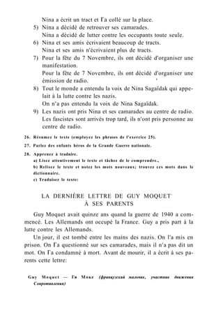 Nina a écrit un tract et Га collé sur la place.
5) Nina a décidé de retrouver ses camarades.
Nina a décidé de lutter contre les occupants toute seule.
6) Nina et ses amis écrivaient beaucoup de tracts.
Nina et ses amis n'écrivaient plus de tracts.
7) Pour la fête du 7 Novembre, ils ont décidé d'organiser une
manifestation.
Pour la fête de 7 Novembre, ils ont décidé d'organiser une
émission de radio. '
8) Tout le monde a entendu la voix de Nina Sagaïdak qui appe-
lait à la lutte contre les nazis.
On n'a pas entendu la voix de Nina Sagaïdak.
9) Les nazis ont pris Nina et ses camarades au centre de radio.
Les fascistes sont arrivés trop tard, ils n'ont pris personne au
centre de radio.
26. Résumez le texte (employez les phrases de l'exercice 25).
27. Parlez des enfants héros de la Grande Guerre nationale.
28. Apprenez à traduire.
a) Lisez attentivement le texte et tâchez de le comprendre.,
b) Relisez le texte et notez les mots nouveaux; trouvez ces mots dans le
dictionnaire.
c) Traduisez le texte:
LA DERNIÈRE LETTRE DE GUY MOQUET1
À SES PARENTS
Guy Moquet avait quinze ans quand la guerre de 1940 a com-
mencé. Les Allemands ont occupé la France. Guy a pris part à la
lutte contre les Allemands.
Un jour, il est tombé entre les mains des nazis. On l'a mis en
prison. On Га questionné sur ses camarades, mais il n'a pas dit un
mot. On Га condamné à mort. Avant de mourir, il a écrit à ses pa-
rents cette lettre:
Guy M o q u e t — Ги Моке (французский мальчик, участник движения
Сопротивления)
 