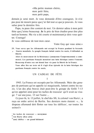 «Ma petite maman chérie,
mon petit frère,
mon petit papa,
demain je serai mort. Je vous demande d'être courageux. Je n'ai
pas peur de mourir parce que j 'ai fait tout ce que je pouvais. Je vous
salue pour la dernière fois.
Papa, tu peux être content de moi. Un dernier adieu à mon petit
frère que j'aime beaucoup. Je le prie de bien étudier pour être plus
tard un homme. Ma vie a été courte et maintenant je dois vous quit-
ter. Courage!
Je vous embrasse de tout mon cœur.
Votre Guy qui vous aime.»
29. Vous savez que les Allemands ont occupé la France pendant la Seconde
..- Guerre mondiale. Le peuple français luttait contre les nazis, il défendait sa
liberté.
Alors le mouvement de la Résistance (движение Сопротивления) a com­
mencé. Les partisans français menaient une lutte héroïque contre l'ennemi.
Beaucoup d'entre eux ont donné leur vie pour la liberté de la France.
Vous allez lire un texte où il s'agit d'un épisode de la lutte héroïque des
partisans français contre les nazis.
UN CADEAU DE FÊTE
I
1943. La France est occupée par les Allemands. Mais des grou-
pes de partisans qu'on appelle ici maquisards, luttent contre les na-
zis. L'un des plus braves était peut-être le groupe du Grêlé 7-13
qu'on appelait ainsi pour les taches de rousseur1
qu'il avait au visa-
ge: 7 sur une joue, 13 sur l'autre ...
Ce jour-là, le 13 juillet, le chef des SS, le colonel von Hartz2
, a
reçu un ordre arrivé de Berlin. Ses derniers mots étaient: «... le
drapeau allemand doit flotter sur tous les édifices3
, sur toutes les
usines!»
1
les taches de rousseur — веснушки
2
von Hartz [fo:n arts]
3
(un) édifice — un grand bâtiment
 