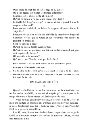 Quel ordre le chef des SS a-t-il reçu le 13 juillet?
Où a-t-il décidé de placer le drapeau allemand?
Pourquoi a-t-il choisi cette cheminée?
Qu'est-ce qu'on a vu quelques heures plus tard ?
Le Grêlé 7-13, qu'est-ce qu'il a décidé de faire quand il a vu le
drapeau allemand?
Pourquoi ne voulait-il pas laisser le drapeau allemand flotter le
14 juillet?
Pourquoi est-ce que c'était très difficile de prendre ce drapeau?
Comment est-ce que le Grêlé et son camarade ont décidé de
prendre le drapeau?
Sont-ils arrivés à pied?
Qu'est-ce que le Grêlé avait sur lui?
Qu'est-ce que les partisans ont fait au soldat allemand qui gar-
dait la porte de l'usine?
Où sont-ils allés ensuite?
Qu'est-ce que l'Ermite a vu par la fenêtre?
31. Faites par écrit le plan du récit, donnez un titre pour chaque partie.
32. Résumez le récit d'après votre plan.
33. Quelle est la fin de ce récit, qu'en pensez-vous? Inventez la fin de ce récit.
34. Lisez la deuxième partie du texte et comparez la fin que vous avez inventée
à la vraie fin du récit:
UN CADEAU DE FÊTE
II
Quand les hitlériens ont vu les maquisards et la mitraillette en-
tre les mains du Grêlé, ils ont été si surpris qu'ils n'ont pas eu le
temps de prendre leurs armes qui étaient près du mur.
— Vous pouvez continuer votre jeu, messieurs, a dit le Grêlé. Et
mon ami restera un moment ici. J'espère que cela ne vous dérange-
ra pas... Seulement avec lui il faut être sage, n'est-ce pas, l'Ermite?
Et il lui a passé la mitraillette.
Les SS, sans dire un mot, les bras levés, regardaient le visage du
Grêlé comme pour compter ses taches de rousseur. Alors, le chef
des partisans a dit:
 