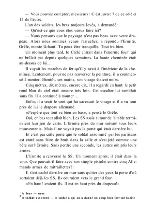 — Vous pouvez compter, messieurs ! С est juste: 7 de ce côté et
13 de l'autre.
L'un des soldats, les bras toujours levés, a demandé:
— Qu'est-ce que vous êtes venus faire ici?
— Nous pensons que le paysage n'est pas beau avec votre dra-
peau. Alors nous sommes venus l'arracher, a répondu l'Ermite.
Grêlé, monte là-haut! Tu peux être tranquille. Tout ira bien.
Un moment plus tard, le Crêlé entrait dans l'énorme four1
qui
ne brûlait pas depuis quelques semaines. La haute cheminée était
au-dessus de lui...
Il voyait les marches de fer qu'il y avait à l'intérieur de la che-
minée. Lentement, pour ne pas renverser la peinture, il a commen-
cé à monter. Bientôt, ses mains, son visage étaient noirs.
Cinq mètres, dix mètres, encore dix. Il a regardé en haut: le petit
rond bleu du ciel était encore très loin. Cet escalier lui semblait
sans fin. Il a continué à monter ...
Enfin, il a senti le vent qui lui caressait le visage et il a vu tout
près de lui le drapeau allemand.
«J'espère que tout va bien en bas», a pensé le Grêlé.
Oui, en bas tout allait bien. Les SS assis autour de la table termi-
naient leur jeu de carte. L'Ermite près du mur suivant tous leurs
mouvements. Mais il ne voyait pas la porte qui était derrière lui.
Et c'est par cette porte que le soldat assommé2
par les partisans
est entré sans faire de bruit dans la salle et s'est jeté comme une
bête sur l'Ermite. Sans perdre une seconde, les autres ont pris leurs
armes.
L'Ermite a renversé le SS. Un moment après, il était dans la
cour. Que pouvait-il faire avec son simple pistolet contre cinq Alle-
mands armés de mitraillettes?!
Il s'est caché derrière un mur sans quitter des yeux la porte d'où
sortaient déjà les SS. Ils couraient vers le grand four.
«En haut! craient-ils. Il est en haut près du drapeau!»
1
le four — печь
2
le soldat assommé — le soldat à qui on a donné un coup bien fort sur la.tête
 